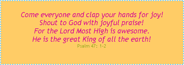 Text Box: Come everyone and clap your hands for joy!Shout to God with joyful praise!For the Lord Most High is awesome.He is the great King of all the earth!Psalm 47: 1-2